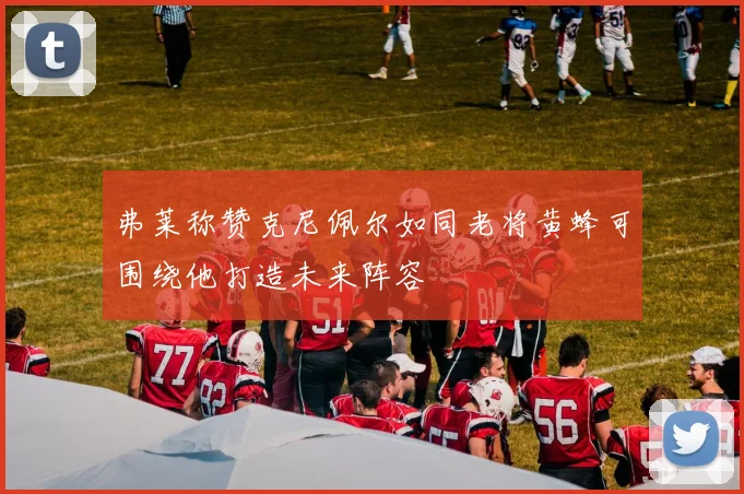 弗莱称赞克尼佩尔如同老将黄蜂可围绕他打造未来阵容