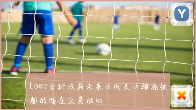 Lowe分析浓眉未来去向关注雄鹿快船的潜在交易动机