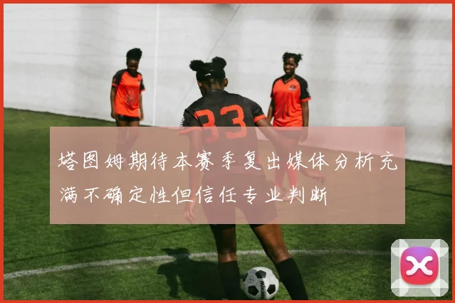 塔图姆期待本赛季复出媒体分析充满不确定性但信任专业判断