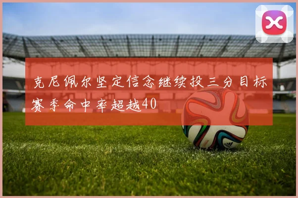 克尼佩尔坚定信念继续投三分目标赛季命中率超越40