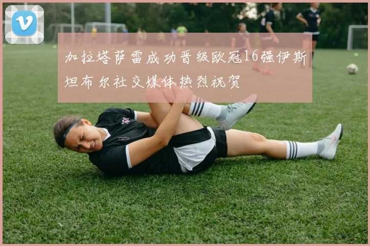 加拉塔萨雷成功晋级欧冠16强伊斯坦布尔社交媒体热烈祝贺