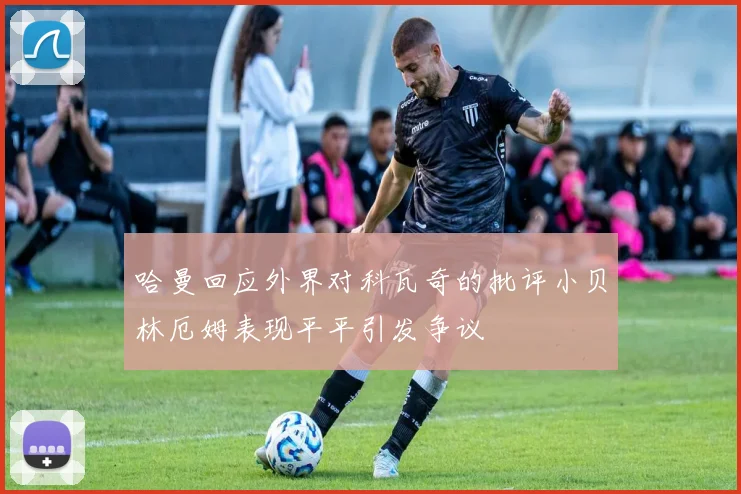 哈曼回应外界对科瓦奇的批评小贝林厄姆表现平平引发争议