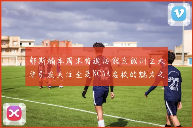 郇斯楠本周末将造访俄亥俄州立大学引发关注全是NCAA名校的魅力之旅