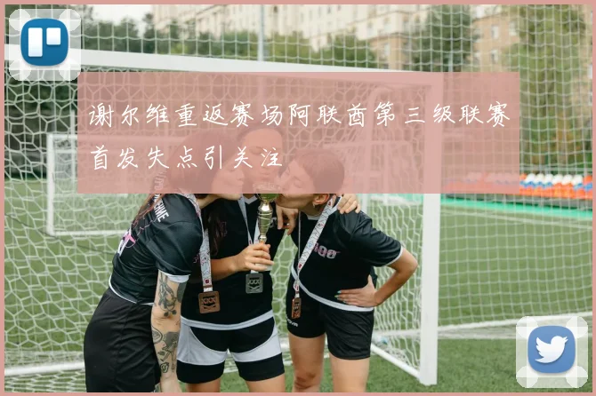 谢尔维重返赛场阿联酋第三级联赛首发失点引关注