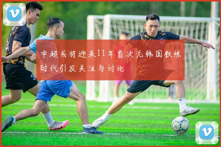 中超或将迎来11年首次无韩国教练时代引发关注与讨论