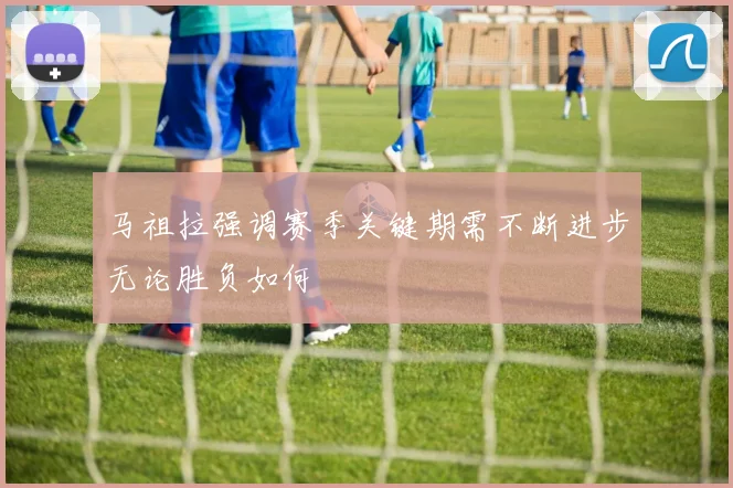 马祖拉强调赛季关键期需不断进步无论胜负如何