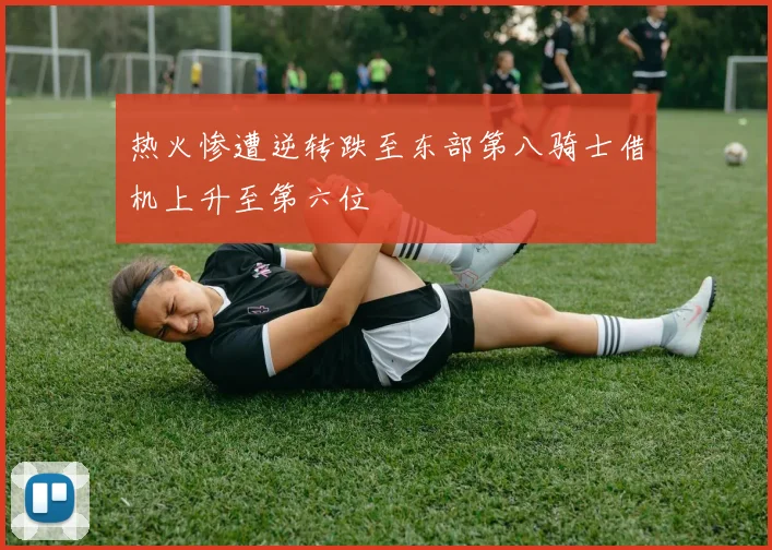 热火惨遭逆转跌至东部第八骑士借机上升至第六位