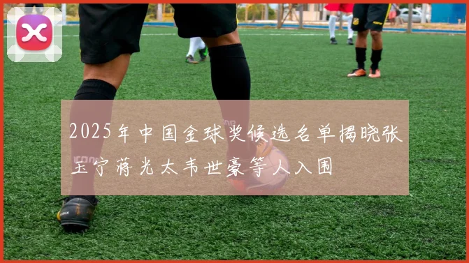 2025年中国金球奖候选名单揭晓张玉宁蒋光太韦世豪等人入围