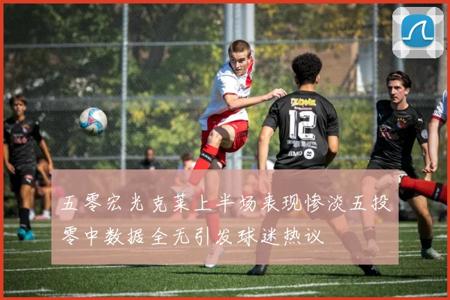 五零宏光克莱上半场表现惨淡五投零中数据全无引发球迷热议