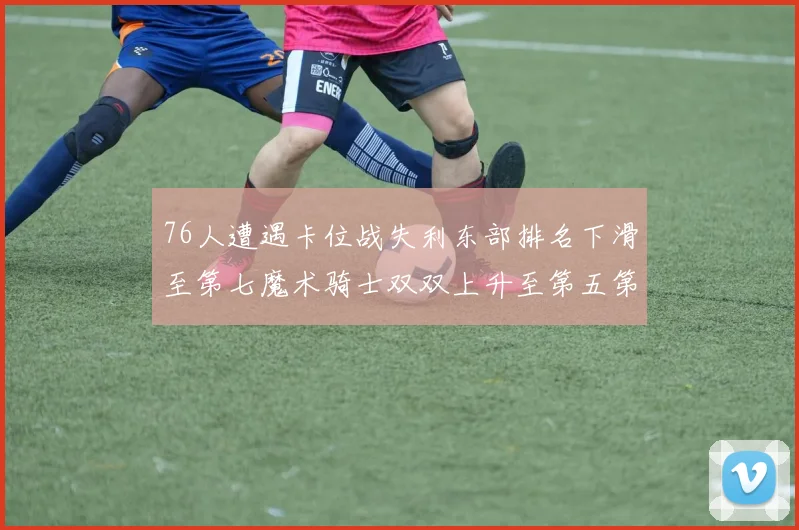 76人遭遇卡位战失利东部排名下滑至第七魔术骑士双双上升至第五第六位