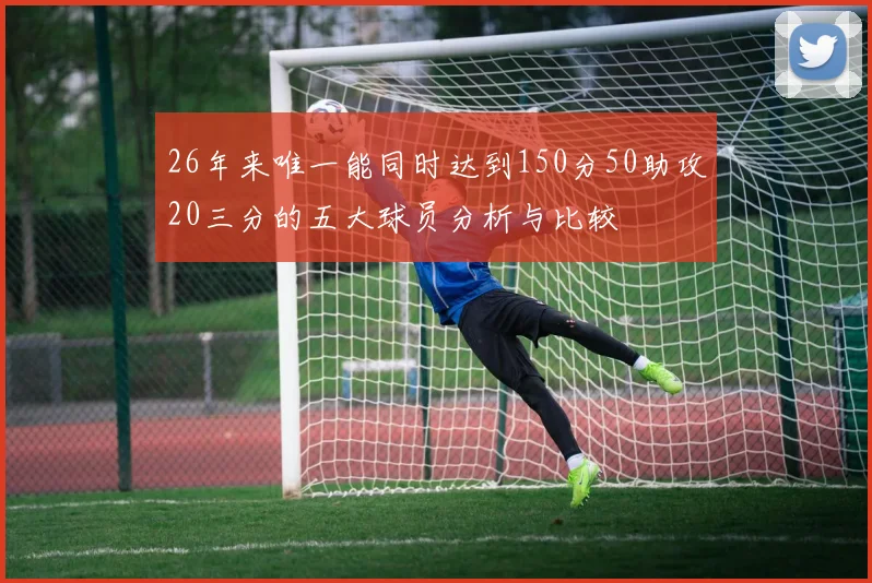 26年来唯一能同时达到150分50助攻20三分的五大球员分析与比较