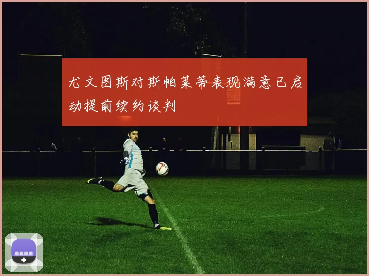 尤文图斯对斯帕莱蒂表现满意已启动提前续约谈判