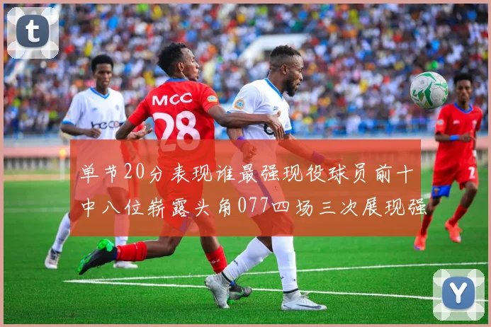 单节20分表现谁最强现役球员前十中八位崭露头角077四场三次展现强大气势