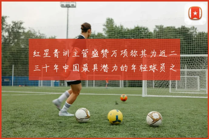 红星青训主管盛赞万项称其为近二三十年中国最具潜力的年轻球员之一