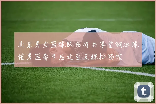 北京男女篮球队或将共享首钢冰球馆男篮春节后迁至五棵松场馆