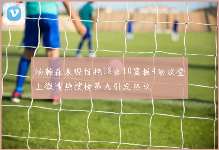 杨瀚森表现惊艳18分10篮板4助攻登上微博热搜榜第九引发热议