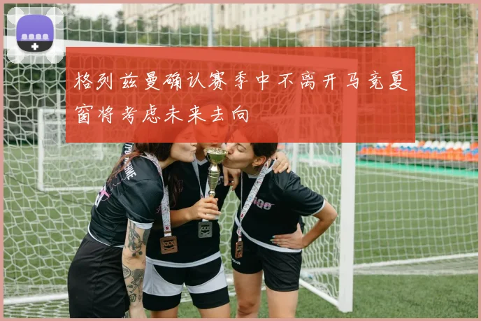 格列兹曼确认赛季中不离开马竞夏窗将考虑未来去向