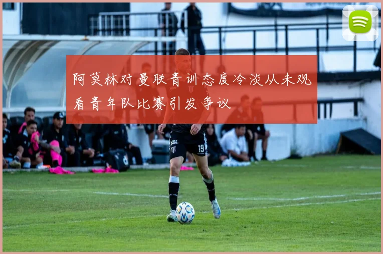 阿莫林对曼联青训态度冷淡从未观看青年队比赛引发争议