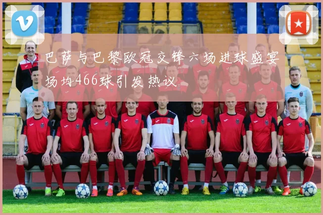 巴萨与巴黎欧冠交锋六场进球盛宴场均466球引发热议