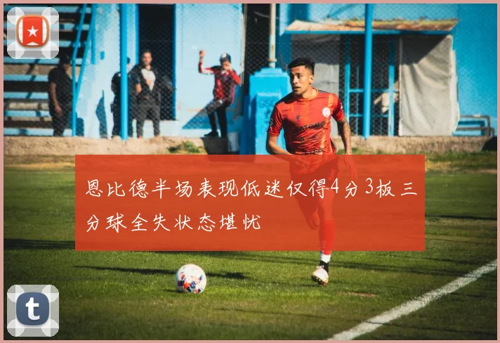 恩比德半场表现低迷仅得4分3板三分球全失状态堪忧