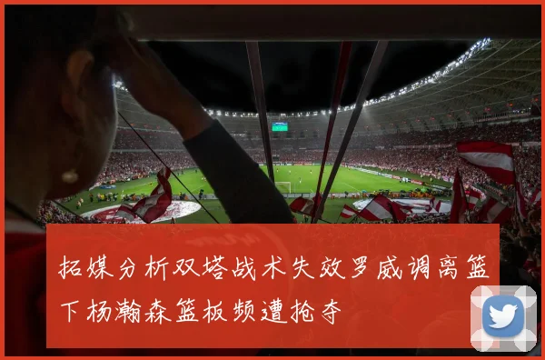 拓媒分析双塔战术失效罗威调离篮下杨瀚森篮板频遭抢夺